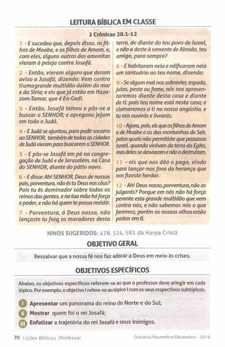 LEITURA BÍBLICA EM CLASSE
2 Crónicas 20.1-12
- E sucedeu que, depois disso, osfil­
hos de Moabe, e osfilhos de Amom, e,
com eles, alguns outros dos amonitas
vieram à peleja contra Josafá.
- Então, vieram alguns que deram
aviso a Josafá, dizendo: Vem contra
tiumagrande multidão dalém do mar
e da Síria; e eis quejá estão em Haza-
zom-Tamar, que é En-Gedi.
- Então, Josafá temeu e pôs-se a
buscar o SENHOR; e apregoou jejum
em todo o Judá.
-EJudá se ajuntou, para pedirsocorro
aoSENHOR; também detodas as cidades
deJudá vierampara buscarem oSENHOR.
- E pôs-se Josafá em pé na congre­
gação de Judá e de Jerusalém, na Casa
do SENHOR, diante do pátio novo.
-E disse:Ah! SENHOR, Deus de nossos
pais, porventura, nãoés tu Deusnos céus?
Pois tu és dominador sobre todos os
reinos dasgentes, e na tua mão háforça
e poder, e não há quem te possa resistir.
- Porventura, ó Deus nosso, não
lançaste tu forq os moradores desta
terra, de diante do teu povo de Israel,
e não a deste à semente de Abraão, teu
amigo, para sempre?
-E habitaram nela e edificaram nela
um santuário ao teu nome, dizendo:
-Se algum mal nos sobrevier, espada,
juízo, peste oufome, nós nos apresen­
taremos diante desta casa e diante
de ti; pois teu nome está nesta casa; e
clamaremos a ti na nossa angústia, e
tu nos ouvirás e livrarás.
-Agora,pois, eisqueosfilhos deAmom
e de Moabe e os das montanhas de Seir,
pelos quais nãopermitiste que passasse
Israel, quando vinham da terra do Egito,
masdelesse desviarame nãoodestruíram,
- eis que nos dão o pago, vindo
para lançar-nosfora da herança que
nosfizeste herdar.
-Ah! Deus nosso,porventura, não os
julgarás? Porque em nós não háforça
perante esta grande multidão que vem
contra nós, e não sabemos nós o que
faremos; porém os nossos olhos estão
postos em ti.
HINOS SUGERIDOS: 478, 524, 581 da Harpa Cristã
OBJETIVO GERAL
Ressalvar que a nossa fé nos faz adorar a Deus em meio às crises.
OBJETIVOS ESPECÍFICOS
Abaixo, os objetivos específicos referem-se ao que o professor deve atingir em cada
tópico. Por exemplo, o objetivo I refere-se ao tópico I com os seus respectivos subtópicos.
O
O
©
Apresentar um panorama do reino do Norte e do Sul;
Mostrar quem foi o rei Josafá;
Enfatizar a trajetória do rei Josafá e seus inimigos.
70 Lições Bíblicas /Professor Outubro/Novembro/Dezembro - 2016
 