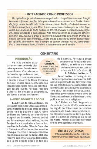 • INTERAGINDO COM O PROFESSOR
Na Lição de hoje estudaremos a respeito da crise política que o rei Josafá
teve que enfrentar. Nações inimigas se levantaram para atacar Judá e diante
da força delas, Josafá não teria como escapar. Então, ele decide buscar o
Senhor em oração ejejum. Deus é o nosso socorro. Em tempos de crise, faça
como o rei, busque ao Todo-Poderoso. O Senhor ouviu e respondeu a oração
de Josafá enviando o seu socorro. Não tente resolver as situações difíceis
sozinho, ore, busque a Deus e você verá o livramento do Senhor. Diante da
vitória contra os seus inimigos, Josafá exalta e adora ao Senhor. Seu coração
fo i afligido pelo temor, mas o tempo de cantar chegou. Assim, como Deus
deu o livramento a Judá, Ele dará o livramento a você, confie.
COMENTÁRIO
INTRODUÇÃO
Na lição de hoje, estu­
daremos a respeito da pior
crise que o rei Josafá teve
que enfrentar. Com a história
de Josafá, aprendemos que,
em meio às crises, devemos orar
e buscar o socorro de Deus. Veremos
que o rei jejuou, orou e confessou sua
incapacidade para resolver tal situa­
ção. Josafá teve fé. Por isso, recebeu
a vitória. Em um gesto de gratidão,
ele louva e adora ao Senhor.
I - REINO DO NORTE E DO SUL
1. A divisão do reino de Israel. Os
livros dos Reis e das Crónicas apresen­
tam a história da divisão entre as tribos
do Norte e do Sul em Israel. 0 reino
do Norte era formado por dez tribos e
a capital era Samaria. 0 reino do Sul
era formado por duas tribos, Judá e
Benjamim, e a capital era Jerusalém.
No dias de Roboão, filho de Salomão
e Naamá, mulher am onita, o reino
enfraqueceu. Com o enfraquecimento
económico do reino de Israel, Roboão
resolve aumentar a carga tributária,
que já era pesada desde os tempos
de Salomão. Por causa desse
encargo que Roboão não quis
aliviar, as tribos do Norte
de Israel romperam com as
tribos do Sul (2 Cr 10.1-15).
2. 0 Reino do N
Reino do Norte conseguiu so­
breviver por aproximadamente 200
anos. Foi governado por diferentes reis.
Na sua grande maioria, os monarcas são
identificados pela seguinte expressão:
"era mau" aos olhos de Deus. A mal­
dade dos governantes levou o povo de
Deus a experimentar diferentes crises:
políticas, sociais e religiosas.
3. O Reino do Sul. Segundo o
Guia do Leitor da Bíblia, este reino
foi regido por 19 reis que pertenciam
à fam ília de Davi. Judá também en­
frentou muitas crises e teve que lutar
com os mesmos inimigos do Reino
do Norte. Ambos os reinos sofreram
crises ameaçadoras e graves.
SÍNTESE DO TÓPICO I
0 Reino do Norte e do Sul enfrenta­
ram várias crises espirituais e políticas.
PONTO
CENTRAL
A nossa fé nos faz
adorar a Deus
em tempos de
crises.
201 6 - Outubro/Novembro/Dezembro Lições Bíblicas /Professor 71
 