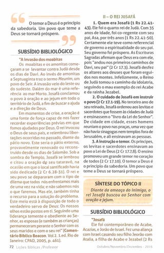 0 temor a Deus é o princípio
da sabedoria. Um povo que teme a
Deus se tornará próspero.
SUBSÍDIO BIBLIOLÓGICO
"Ainvasão dos moabitas
Os moabitas e os amonitas come­
çaram a se levantar contra Judá desde
os dias de Davi. Ao invés de amonitas
a Septuaginta traz o termo Meunim, um
povo de Seir. Ainvasão veio do leste ou
do sudeste. Dalém do mar é uma refe­
rência ao mar Morto. Josafá conclamou
o povo à oração e ao jejum em todo o
território de Judá, a fim de buscar a ajuda
e a direção de Deus.
Em momentos de crise, a oração é
uma fonte de força capaz de nos fazer
recordar experiências prévias em que
fomos ajudados por Deus. 0 rei invocou
o Deus de seus pais, e relembrou liber­
tações ocorridas no passado, diante do
pátio novo. Este seria o pátio externo,
provavelmente renovado ou recons­
truído desde os dias de Salomão. Sob a
sombra do Templo, Josafá se lembrou
e citou a oração dg seu tataravô, na
ocasião em que o local santificado havia
sido dedicado (2 Cr 6.28-31). O rei e
seu povo se depararam com o tipo de
dilema que todos nós enfrentamos mais
de uma vez na vida; e não sabemos nós
o que faremos. Mas ele, também tinha
o recurso para a solução do problema.
Este meio está à disposição de todo o
verdadeiro servo de Deus: Os nossos
olhos estão postos em ti. Seguindo uma
liderança temente e obediente ao Se­
nhor, as esposas (e também as crianças)
permaneceram perante oSenhor com os
seus maridos e com o seu rei" (Comen­
tário Bíblico Beacon. Vol2. l.ed. Rio de
Janeiro: CPAD, 2005, p. 461).
72 Lições Bíblicas /Professor
II-O R E I JOSAFÁ
1. Ouem era Josafá (1 Rs 22.41-
43). Ele foi o quarto rei de Judá. Com 35
anos de idade, foi co-regente com seu
pai. Asa, por três anos (1 Rs 22.41-50).
Certamente ele teve como referencial
de governo a espiritualidade do seu pai.
Seu governo foi próspero. As Escrituras
Sagradas afirmam que Deus era com ele,
pois "andou nos primeiros caminhos de
Davi, seu pai" (2 Cr 17.3). Josafá desfez
os altares aos deuses que foram ergui­
dos nos montes. Infelizmente, o Reino
de Judá tomou o caminho da idolatria,
seguindo o mau exemplo do rei Acabe
e da rainha Jezabel.
2 .0 cuidado de Josafá em instruir
o povo (2 Cr 17.1-19). No terceiro ano de
seu reinado, Josafá ordenou aos levitas e
sacerdotes que fossem às cidades de Judá
e ensinassem o "livro da Lei do Senhor".
De cidade em cidade, esses homens
reuniam o povo nas praças, uma vez que
não havia sinagogas nem templos fora de
Jerusalém, e ali ensinavam as pessoas.
3. Ainstrução e temor. Os príncipes,
os levitas e sacerdotes ensinavam ao
povo a Lei de Deus (2 Cr 17.7,8). 0 ensino
promoveu um grande temor no coração
de todos (2 Cr 17.10). 0 temor a Deus é
o princípio da sabedoria. Um povo que
teme a Deus se tornará próspero.
SÍNTESE DO TÓPICO II
Diante da ameaça do inimigo, o
rei Josafá buscou ao Senhor com
oração ejejum.
SUBSÍDIO BIBLIOLÓGICO
"Josafá
Ele foi contemporâneo de Acabe,
Acazias, e Jorão de Israel. Fez uma aliança
com Israel casando seu filho Jeorão com
Atalia, a filha de Acabe e Jezabel (2 Rs
Outubro/Novembro/Dezembro - 2016
 