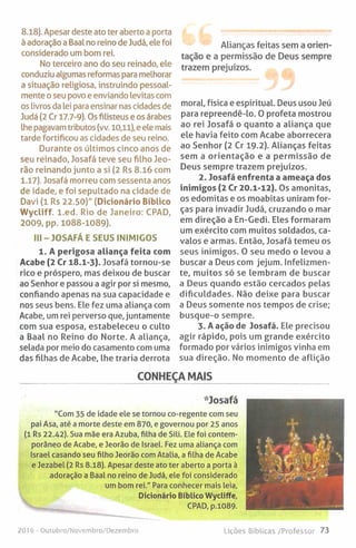 8.18). Apesar deste ato ter aberto a porta
à adoração a Baal no reino de Judá, ele foi
considerado um bom rei.
No terceiro ano do seu reinado, ele
conduziu algumas reformas para melhorar
a situação religiosa, instruindo pessoal­
mente o seu povo e enviando levitas com
os livros da lei para ensinar nas cidades de
Judá (2 Cr 17.7-9). Os filisteus e os árabes
lhe pagavam tributos (vv. 10,11), e ele mais
tarde fortificou as cidades de seu reino.
Durante os últimos cinco anos de
seu reinado, Josafá teve seu filho Jeo-
rão reinando junto a si (2 Rs 8.16 com
1.17). Josafá morreu com sessenta anos
de idade, e foi sepultado na cidade de
Davi (1 Rs 22.50)" (Dicionário Bíblico
W ycliff. l.e d . Rio de Janeiro: CPAD,
2009, pp. 1088-1089).
III - JOSAFÁ E SEUS INIMIGOS
1. A perigosa aliança feita com
Acabe (2 Cr 18.1-3). Josafá tornou-se
rico e próspero, mas deixou de buscar
ao Senhor e passou a agir por si mesmo,
confiando apenas na sua capacidade e
nos seus bens. Ele fez uma aliança com
Acabe, um rei perverso que, juntamente
com sua esposa, estabeleceu o culto
a Baal no Reino do Norte. A aliança,
selada por meio do casamento com uma
das filhas de Acabe, lhe traria derrota
Alianças feitas sem a orien­
tação e a permissão de Deus sempre
trazem prejuízos.
moral, física e espiritual. Deus usou Jeú
para repreendê-lo. 0 profeta mostrou
ao rei Josafá o quanto a aliança que
ele havia feito com Acabe aborrecera
ao Senhor (2 Cr 19.2). Alianças feitas
sem a orientação e a permissão de
Deus sempre trazem prejuízos.
2. Josafá enfrenta a ameaça dos
inimigos (2 Cr 20.1-12). Os amonitas,
os edomitas e os moabitas uniram for­
ças para invadir Judá, cruzando o mar
em direção a En-Gedi. Eles formaram
um exército com muitos soldados, ca­
valos e armas. Então, Josafá temeu os
seus inimigos. 0 seu medo o levou a
buscar a Deus com jejum. Infelizmen-
te, muitos só se lembram de buscar
a Deus quando estão cercados pelas
dificuldades. Não deixe para buscar
a Deus somente nos tempos de crise;
busque-o sempre.
3. A ação de Josafá. Ele precisou
agir rápido, pois um grande exército
formado por vários inimigos vinha em
sua direção. No momento de aflição
CONHEÇA MAIS
'••Josafá
"Com 35 de idade ele se tornou co-regente com seu
pai Asa, até a morte deste em 870, e governou por 25 anos
(1 Rs 22.42). Sua mãe era Azuba, filha de Sili. Ele foi contem­
porâneo de Acabe, e Jeorão de Israel. Fez uma aliança com
Israel casando seu filho Jeorão com Atalia, a filha de Acabe
e Jezabel (2 Rs 8.18). Apesar deste ato ter aberto a porta à
adoração a Baal no reino de Judá, ele foi considerado
um bom rei." Para conhecer mais leia,
Dicionário Bíblico Wycliffe,
CPAD, p.1089.
2016 - Outubro/Novembro/Dezembro Lições Bíblicas /Professor 73
 
