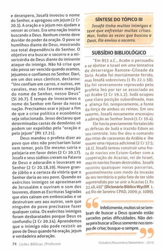 e desespero, Josafá invocou o nome
do Senhor, e apregoou um jejum (2 Cr
20.3). A oração e o jejum nos ajudam a
vencer as crises. Era uma nação inteira
buscando a Deus. Nenhum crente deve
duvidar do poder da oração. 0 povo se
humilhou diante de Deus, mostrando
sua total dependência do Senhor. 0
objetivo era buscar o socorro e a mi­
sericórdia de Deus diante do iminente
ataque do inimigo. Não há crise que
não possa ser vencida quando oramos,
jejuamos e confiamos no Senhor. Davi,
em um dos seus cânticos, declarou:
"Uns confiam em carros, e outros, em
cavalos, mas nós faremos menção
do nome do Senhor, nosso Deus"
(Sl 20.7). É tempo de invocarmos o
nome do Senhor em favor da nossa
nação. Precisamos orar e jejuar a fim
de que a crise política e económica
seja solucionada. Jesus declarou que
determinadas castas de demónios só
podem ser expelidas pela "oração e
pelo jejum" (Mt 17.21).
Deus mandou o profeta dizer ao
povo que eles não precisariam lutar
nem temer, pois Ele mesmo sairia e
pelejaria em favor deles (2 Cr 20.17).
Josafá e seus súditos creram na Palavra
de Deus e adorara*m e louvaram ao
Senhor (2 Cr 20.18,19). Houve gran­
de júbilo e a certeza da vitória que o
Senhor daria ao seu povo. Quando os
exércitos inimigos se aproximaram
de Jerusalém e ouviram o som dos
louvores, dizem as Escrituras Sagradas
que eles caíram em emboscadas e se
destruíram uns aos outros, sem que
ninguém do povo precisasse fazer
qualquer coisa. Os exércitos inimigos
foram desbaratados porque Deus os
confundiu (2 Cr 20.24). Aprendemos
que o inimigo não pode resistir ao
povo de Deus quando há oração, jejum
e verdadeira adoração.
SÍNTESE DO TÓPICO III
Josafá tinha muitos inimigos e
teve que enfrentar muitas crises.
Mas, todas as vezes que buscou a
Deus, Ele enviou o socorro.
SUBSÍDIO BIBLIOLÓGICO
"Em 853 a.C., Acabe o persuadiu
a se ajuntar a Israel em uma tentativa
de desarraigar Ramote-Gileade da
Síria. Acabe foi mortalmente ferido,
mas Josafá sobreviveu (1 Rs 22.1-38).
Ele foi severamente reprovado pelo
profeta Jeú por ter se associado ao
rei Acabe (2 Cr 19-1,2). Judá ocupou
uma clara posição subordinada, mas
a aliança foi, temporamente, a fonte
da força de ambos os reinos. Em seu
retorno, Josafá novamente encorajou
a adoração ao Senhor Jeová (1 Cr 19.4).
Ele havia previamente fortalecido
as defesas de Judá e trazido Edom ao
seu controle. Isto lhe deu o comando
das rotas de caravanas da Arábia e lhe
trouxe uma riqueza adicional (2 Cr 17.5;
1 8 .l). Josafá tentou construir uma fro­
ta de navios em Eziom-Geber com a
cooperação de Acazias, rei de Israel,
mas os navios foram destruídos. Josafá
recusou quaisquer novas parcerias,
provavelmente com medo da invasão
de seu território e pelo fato de ter sido
repreendido por se unir a Acazias (1 Rs
22.48,49)" (Dicionário BíblicoWycliff. 1.
ed. Rio de Janeiro: CPAD, 2009, p. 1089).
Infelizmente, muitos só se lem­
bram de buscar a Deus quando estão
cercados pelas dificuldades. Não dei­
xe para buscara Deus somente nostem­
posde crise; busque-o sempre.
74 Lições Bíblicas /Professor Outubro/Novembro/Dezembro - 2016
 