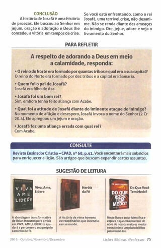 CONCLUSÃO
A história de Josafá é uma história
de proezas. Ele buscou ao Senhor em
jejum, oração e adoração e Deus lhe
concedeu a vitória em tempos de crise.
Se você está enfrentando, como o rei
Josafá, uma terrível crise, não desani­
me. Não se renda diante das ameaças
do inimigo. Ore, jejue, adore e veja o
livramento do Senhor.
PARA REFLETIR
A respeito de adorando a Deus em meio
a calamidade, responda:
• O reino do Norte era formado por quantas tribos e qual era a sua capital?
0 reino do Norte era formado por dez tribos e a capital era Samaria.
• Quem foi o pai de Josafá?
Josafá era filho de Asa.
• Josafá foi um bom rei?
Sim, embora tenha feito aliança com Acabe.
• Qual foi a atitude de Josafá diante do iminente ataque do inimigo?
No momento de aflição e desespero, Josafá invoca o nome do Senhor (2 Cr
20.4). Ele apregoou um jejum e oração.
• Josafá fez uma aliança errada com qual rei?
Com Acabe.
CONSULTE
Revista Ensinador Cristão - CPAD, n° 68, p.41. Você encontrará mais subsídios
para enriquecer a lição. São artigos que buscam expandir certos assuntos.
SUGESTÃO DE LEITURA
■
Heróis
da Fé
Do Que Você
Tem Medo?
A abordagem transformativa
de Brian Houston para a vida
em VIVA, AME, LIDERE te aju­
dará a percorrer o seu próprio
caminho de fé.
A história de vinte homens
extraordinários que incendia­
ram o mundo.
Neste livro o autor Identifica e
explica o que está no cerne de
nove de nossos maiores medos
e estabelece um plano bíblico
para vencê-los.
2016 - Outubro/Novembro/Dezembro Lições Bíblicas /Professor 75
 
