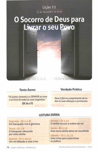 Lição 11
11 de Dezembro de 2016
0 Socorro de Deus para
Linear o seu Revo
Tento Áureo Verdade Prática
"Osjustos clamam, e o SENHOR os ouve
e os livra de todas as suas angústias."
(Sl 34.17)
Deus éfiel no cumprimento de to­
das as suas alianças epromessas.
LEITURA DIÁRIA
Segunda-Et 1.1-8
Um banquete rico e glorioso
Terça-Et 1.9
O banquete oferecido
por uma rainha
Quarta-Et 1.10,11
Um rei bêbado e uma crise
Quinta-Et 1.12
A rainha recusa a ordem do rei
Sexta-Et 2.19
Uma nova rainha deve ser escolhida
Sábado-Et 3.11,13
Uma crise para exterminar
os judeus
76 Lições Bíblicas /Professor Outubro/Novembro/Dezembro -2016
 