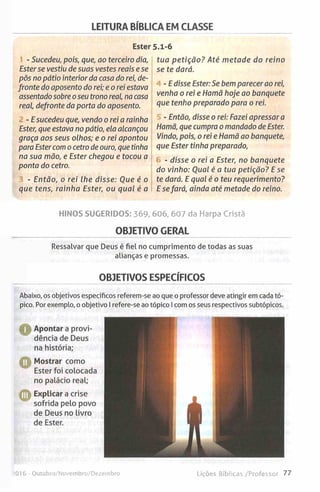 LEITURA BÍBLICA EM CLASSE
Ester
- Sucedeu, pois, que, ao terceiro dia,
Esterse vestiu de suas vestes reais e se
pôs no pátio interior da casa do rei, de­
fronte do aposento do rei; e o rei estava
assentado sobre o seu trono real, na casa
real, defronte da porta do aposento.
- E sucedeu que, vendo o rei a rainha
Ester, que estava no pátio, ela alcançou
graça aos seus olhos; e o rei apontou
para Ester com o cetro de ouro, que tinha
na sua mão, e Ester chegou e tocou a
ponta do cetro.
- Então, o rei lhe disse: Oue é o
que tens, rainha Ester, ou qual é a
5.1-6
tua petição? Até metade do reino
se te dará.
- E disse Ester: Se bem parecer ao rei,
venha o rei e Hamã hoje ao banquete
que tenho preparado para o rei.
- Então, disse o rei: Fazei apressar a
Hamã, que cumpra o mandado de Ester.
Vindo, pois, o rei e Hamã ao banquete,
que Ester tinha preparado,
- disse o rei a Ester, no banquete
do vinho: Qual é a tua petição? E se
te dará. E qual é o teu requerimento?
E sefará, ainda até metade do reino.
HINOS SUGERIDOS: 369, 606, 607 da Harpa Cristã
OBJETIVO GERAL
Ressalvar que Deus é fiel no cumprimento de todas as suas
alianças e promessas.
OBJETIVOS ESPECÍFICOS
Abaixo, os objetivos específicos referem-se ao que oprofessor deve atingir emcada tó­
pico. Por exemplo, oobjetivo Irefere-se aotópico Icomos seus respectivos subtópicos.
H Apontar a provi­
dência de Deus
na história;
O Mostrar como
Ester foi colocada
no palácio real;
© Explicar a crise
sofrida pelo povo
de Deus no livro
de Ester.
!0 I6 -Outubro/Novembro/Dezembro Lições Bíblicas /Professor 77
 