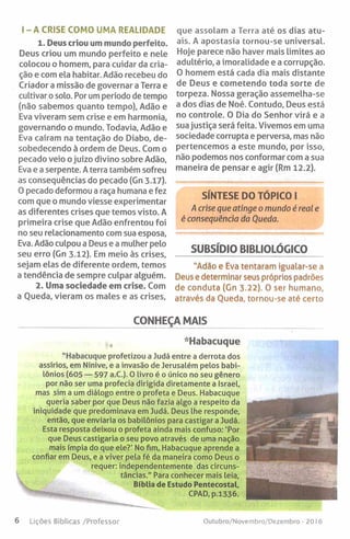 I - A CRISE COMO UMA REALIDADE
1. Deus criou um mundo perfeito.
Deus criou um mundo perfeito e nele
colocou o homem, para cuidar da cria­
ção e com ela habitar. Adão recebeu do
Criador a missão de governar a Terra e
cultivar o solo. Por um período de tempo
(não sabemos quanto tempo), Adão e
Eva viveram sem crise e em harmonia,
governando o mundo. Todavia, Adão e
Eva caíram na tentação do Diabo, de­
sobedecendo à ordem de Deus. Com o
pecado veio ojuízo divino sobre Adão,
Eva e a serpente. A terra também sofreu
as consequências do pecado (Gn 3.17).
O pecado deformou a raça humana e fez
com que o mundo viesse experimentar
as diferentes crises que temos visto. A
primeira crise que Adão enfrentou foi
no seu relacionamento com sua esposa,
Eva. Adão culpou a Deus e a mulher pelo
seu erro (Gn 3.12). Em meio às crises,
sejam elas de diferente ordem, temos
a tendência de sempre culpar alguém.
2. Uma sociedade em crise. Com
a Queda, vieram os males e as crises.
que assolam a Terra até os dias atu­
ais. A apostasia tornou-se universal.
Hoje parece não haver mais limites ao
adultério, a imoralidade e a corrupção.
O homem está cada dia mais distante
de Deus e cometendo toda sorte de
torpeza. Nossa geração assemelha-se
a dos dias de Noé. Contudo, Deus está
no controle. O Dia do Senhor virá e a
sua justiça será feita. Vivemos em uma
sociedade corrupta e perversa, mas não
pertencemos a este mundo, por isso,
não podemos nos conformar com a sua
maneira de pensar e agir (Rm 12.2).
SÍNTESE DO TÓPICO I
A crise que atinge o mundo é real e
é consequência da Queda.
SUBSÍDIO BIBLIOLÓGICO
"Adio e Eva tentaram igualar-se a
Deus e determinar seus próprios padrões
de conduta (Gn 3.22). 0 ser humano,
através da Queda, tornou-se até certo
CONHEÇA MAIS
-Habacuque
“ Habacuque profetizou a Judá entre a derrota dos
assírios, em Nínive, e a invasão de Jerusalém pelos babi­
lónios (605 — 597 a.C.). O livro é o único no seu gênero
por não ser uma profecia dirigida diretamente a Israel,
mas sim a um diálogo entre o profeta e Deus. Habacuque
queria saber por que Deus não fazia algo a respeito da
iniquidade que predominava em Judá. Deus lhe responde,
então, que enviaria os babilónios para castigar a Judá.
Esta resposta deixou o profeta ainda mais confuso: 'Por
que Deus castigaria o seu povo através de uma nação
mais ímpia do que ele?' No fim, Habacuque aprende a
confiar em Deus, e a viver pela fé da maneira como Deus o
requer: independentemente das circuns­
tâncias." Para conhecer mais leia,
Bíblia de Estudo Pentecostal,
CPAD, p.1336.
6 Lições Bíblicas /Professor Outubro/Novembro/Dezembro - 2016
 
