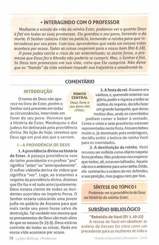• In t e r a g in d o c o m ó p r o f e s s o r
Mediante o estudo da vida da rainha Ester, podemos ver o quanto Deus
éfiel em todas as suas promessas. Ele guardou o seu povo, livrando-o da
morte. 0 Senhor colocou Ester no palácio, tornando-a rainha para que in­
tercedesse por seu povo. Com isso, aprendemos que nada em nossas vidas
acontece por acaso. Todas as coisas cooperam para o nosso bem (Rm 8.28).
0 povo judeu corria o risco de ser exterminado; se assim fosse, a pro­
messa que Deusfez a Abraão não poderia se cumprir. Mas, o Senhor éfiel.
Se Deus tem promessas em sua vida, creia que Ele cumprirá. Não deixe
que os "Hamãs" da vida venham impedir sua trajetória e amedrontá-lo.
COMENTÁRIO
INTRODUÇÃO
0 nome de Deus não apa­
rece no livro de Ester, porém o
Senhor está presente em todas
as circunstâncias, intervindo em
favor do seu povo. Veremos que
a história de Ester, Mardoqueu e dos
judeus foi delineada pela providência
divina. Na lição de hoje, veremos que
Deus age em prol dos que o servem.
I- A PROVIDÊNCIA DE DEUS
1. A providência divina na história
de Ester. A palavra providência vem
do latim providentia e o prefixo "pro"
significa "antes" ou "antecipadamente".
0 sufixo videntia deriva de videre que
significa "ver". Logo, ao tratarmos a
respeito da providência divina, dizemos
que Ele faz e vê tudo antecipadamente.
Deus estava ciente de todos os inci­
dentes ocorridos no Império Persa. O
Senhor estaria colocando uma jovem
judia no palácio de Assuero para que
mais tarde seu povo fosse salvo da
destruição. Tal verdade nos mostra que
os pensamentos de Deus são mais altos
do que os nossos (Is 55.9). Deus está no
controle de todas as coisas. Nada em
nossa vida acontece por acaso.
78 Lições Bíblicas /Professor
2. Afesta do rei. Assuero era
vaidoso, e, querendo ostentar sua
glória, poder e riqueza atodos os
súditos do império, decidiu fazer
um grande banquete, que durou
muitos dias, onde os convidados
podiam comer e beber à vontade.
Cento e vinte e sete províncias estavam
representadas nesta festa. Assuero bebeu
muito e, já dominado pela embriaguez,
decidiu exibir a beleza da rainha Vasti
para os convidados.
3. A destituição da rainha. Vasti
recusou ser exibida como objeto naquela
festa profana. Não podemos nos esquecer
que todos, ali, estavam bêbados. Aquele
não era oambiente para uma rainha. Então,
ela contrariou a ordem do rei; defendeu
a sua posição, mas pagou caro por isso.
SÍNTESE DO TÓPICO I
Podemos ver aprovidência de Deus
na história da rainha Ester.
SUBSÍDIO BIBLIOLÓGICO
"Rebeldia de Vasti (Et 1 .10-22)
A recusa de Vasti em obedecer as
ordens de Xerxes foi vista como um
precedente para as mulheres de todo o
PONTO
CENTRAL
Deus livra o
seu povo das
crises.
Outubro/Novembro/Dezembro -2016
 