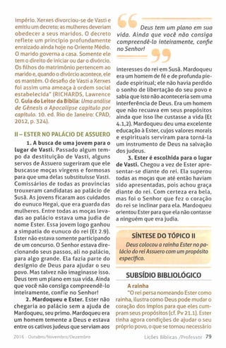 império. Xerxes divorciou-se de Vasti e
emitiu um decreto; as mulheres deveriam
obedecer a seus maridos. 0 decreto
reflete um princípio profundamente
enraizado ainda hoje no Oriente Médio.
O marido governa a casa. Somente ele
tem o direito de iniciar ou dar o divórcio.
Os filhos do matrimónio pertencem ao
marido e, quando o divórcio acontece, ele
os mantêm. 0 desafio de Vasti a Xerxes
foi assim uma ameaça à ordem social
estabelecida" (RICHARDS, Lawrence
0. Guia do Leitor da Bíblia: Uma análise
de Génesis a Apocalipse capítulo por
capítulo. 10. ed. Rio de faneiro: CPAD,
2012, p. 324).
II - ESTER NO PALÁCIO DE ASSUERO
1. A busca de uma jovem para o
lugar de Vasti. Passado algum tem­
po da destituição de Vasti, alguns
servos de Assuero sugeriram que ele
buscasse moças virgens e formosas
para que uma delas substituísse Vasti.
Comissários de todas as províncias
trouxeram candidatas ao palácio de
Susã. As jovens ficaram aos cuidados
do eunuco Hegai, que era guarda das
mulheres. Entre todas as moças leva­
das ao palácio estava uma judia de
nome Ester. Essa jovem logo ganhou
a simpatia do eunuco do rei (Et 2.9).
Ester não estava somente participando
de um concurso. 0 Senhor estava dire­
cionando seus passos, ali no palácio,
para algo grande. Ela fazia parte do
desígnio de Deus para ajudar o seu
povo. Mas talvez não imaginasse isso.
Deus tem um plano em sua vida. Ainda
que você não consiga compreendê-lo
inteiramente, confie no Senhor!
2. Mardoqueu e Ester. Ester não
chegaria ao palácio sem a ajuda de
Mardoqueu, seu primo. Mardoqueu era
um homem temente a Deus e estava
entre os cativos judeus que serviam aos
Deus tem um plano em sua
vida. Ainda que você não consiga
compreendê-lo inteiramente, confie
no Senhor!
interesses do rei em Susã. Mardoqueu
era um homem de fé e de profunda pie­
dade espiritual; ele não havia perdido
o sonho de libertação do seu povo e
sabia que isto não aconteceria sem uma
interferência de Deus. Era um homem
que não recuava em seus propósitos
ainda que isso lhe custasse a vida (Et
4.1,2). Mardoqueu deu uma excelente
educação à Ester, cujos valores morais
e espirituais serviram para torná-la
um instrumento de Deus na salvação
dos judeus.
3. Ester é escolhida para o lugar
de Vasti. Chegou a vez de Ester apre-
sentar-se diante do rei. Ela superou
todas as moças que até então haviam
sido apresentadas, pois achou graça
diante do rei. Com certeza era bela,
mas foi o Senhor que fez o coração
do rei se inclinar para ela. Mardoqueu
orientou Ester para que ela não contasse
a ninguém que era judia.
SÍNTESE DO TÓPICO II
Deus colocou a rainha Esterno pa­
lácio do rei Assuero com um propósito
específico.
SUBSÍDIO BIBLIOLÓGICO
A rainha
"0 rei persa nomeando Ester como
rainha, ilustra como Deus pode mudar o
coração dos ímpios para que eles cum­
pram seus propósitos (cf. Pv 21.1). Ester
tinha agora condições de ajudar o seu
próprio povo, oque se tornou necessário
2016 - Outubro/Novembro/Dezembro Lições Bíblicas /Professor 79
 
