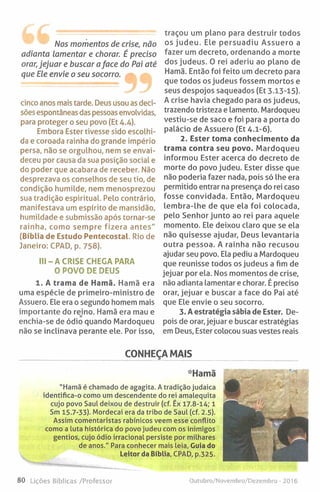 Nos momentos de crise, não
adianta Lamentar e chorar. É preciso
orar, jejuar e buscar a face do Pai até
que Ele envie o seu socorro.
cinco anos mais tarde. Deus usou as deci­
sões espontâneas das pessoas envolvidas,
para proteger o seu povo {Et 4.4).
Embora Ester tivesse sido escolhi­
da e coroada rainha do grande império
persa, não se orgulhou, nem se envai­
deceu por causa da sua posição social e
do poder que acabara de receber. Não
desprezava os conselhos de seu tio, de
condição humilde, nem menosprezou
sua tradição espiritual. Pelo contrário,
manifestava um espírito de mansidão,
humildade e submissão após tornar-se
rainha, como sempre fizera antes"
(Bíblia de Estudo Pentecostal. Rio de
Janeiro: CPAD, p. 758).
III- A CRISE CHEGA PARA
O POVO DE DEUS
1. A trama de Hamã. Hamã era
uma espécie de primeiro-ministro de
Assuero. Ele era o segundo homem mais
importante do reino. Hamã era mau e
enchia-se de ódio quando Mardoqueu
não se inclinava perante ele. Por isso.
traçou um plano para destruir todos
os judeu. Ele persuadiu Assuero a
fazer um decreto, ordenando a morte
dos judeus. O rei aderiu ao plano de
Hamã. Então foi feito um decreto para
que todos os judeus fossem mortos e
seus despojos saqueados (Et 3.13-15).
A crise havia chegado para os judeus,
trazendo tristeza e lamento. Mardoqueu
vestiu-se de saco e foi para a porta do
palácio de Assuero (Et 4.1-6).
2. Ester toma conhecimento da
trama contra seu povo. Mardoqueu
informou Ester acerca do decreto de
morte do povo judeu. Ester disse que
não poderia fazer nada, pois só lhe era
permitido entrar na presença do rei caso
fosse convidada. Então, Mardoqueu
lembra-lhe de que ela foi colocada,
pelo Senhor junto ao rei para aquele
momento. Ele deixou claro que se ela
não quisesse ajudar. Deus levantaria
outra pessoa. A rainha não recusou
ajudar seu povo. Ela pediu a Mardoqueu
que reunisse todos os judeus a fim de
jejuar por ela. Nos momentos de crise,
não adianta lamentar e chorar. É preciso
orar, jejuar e buscar a face do Pai até
que Ele envie o seu socorro.
3. A estratégia sábia de Ester. De­
pois de orar, jejuar e buscar estratégias
em Deus, Ester colocou suas vestes reais
CONHEÇA MAIS
•Hamã
"Hamã é chamado de agagita. A tradição judaica
identifica-o como um descendente do rei amalequita
cujo povo Saul deixou de destruir (cf. Êx 17.8-14; 1
Sm 15.7-33). Mordecai era da tribo de Saul (cf. 2.5).
Assim comentaristas rabínicos veem esse conflito
como a luta histórica do povo judeu com os inimigos
gentios, cujo ódio irracional persiste por milhares
de anos." Para conhecer mais leia. Cuia do
Leitor da Bíblia, CPAD, p.325.
80 Lições Bíblicas /Professor Outubro/Novembro/Dezembro - 2016
 