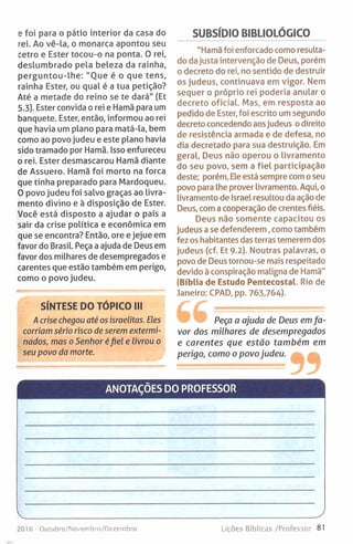 e foi para o pátio interior da casa do
rei. Ao vê-la, o monarca apontou seu
cetro e Ester tocou-o na ponta. 0 rei,
deslumbrado pela beleza da rainha,
perguntou-lhe: "Oue é o que tens,
rainha Ester, ou qual é a tua petição?
Até a metade do reino se te dará" (Et
5.3). Ester convida o rei e Hamã para um
banquete. Ester, então, informou ao rei
que havia um plano para matá-la, bem
como ao povo judeu e este plano havia
sido tramado por Hamã. Isso enfureceu
o rei. Ester desmascarou Hamã diante
de Assuero. Hamã foi morto na forca
que tinha preparado para Mardoqueu.
O povo judeu foi salvo graças ao livra­
mento divino e à disposição de Ester.
Você está disposto a ajudar o país a
sair da crise política e económica em
que se encontra? Então, ore e jejue em
favor do Brasil. Peça a ajuda de Deus em
favor dos milhares de desempregados e
carentes que estão também em perigo,
como o povo judeu.
SÍNTESE DO TÓPICO III
A crise chegou até os israelitas. Eles
corriam sério risco de serem extermi­
nados, mas o Senhor éfiel e livrou o
seu povo da morte.
SUBSÍDIO BIBLIOLÓGICO
"Hamã foi enforcado como resulta­
do dajusta intervenção de Deus, porém
o decreto do rei, no sentido de destruir
os judeus, continuava em vigor. Nem
sequer o próprio rei poderia anular o
decreto oficial. Mas, em resposta ao
pedido de Ester, foi escrito um segundo
decreto concedendo aosjudeus o direito
de resistência armada e de defesa, no
dia decretado para sua destruição. Em
geral, Deus não operou o livramento
do seu povo, sem a fiel participação
deste; porém. Ele está sempre com oseu
povo para lhe prover livramento. Aqui, o
livramento de Israel resultou da ação de
Deus, com a cooperação de crentes fiéis.
Deus não somente capacitou os
judeus a se defenderem, como também
fez os habitantes das terras temerem dos
judeus (cf. Et 9.2). Noutras palavras, o
povo de Deus tornou-se mais respeitado
devido à conspiração maligna de Hamã"
(Bíblia de Estudo Pentecostal. Rio de
Janeiro: CPAD, pp. 763,764).
Peça a ajuda de Deus em fa ­
vor dos milhares de desempregados
e carentes que estão também em
perigo, como o povo judeu.
ANOTAÇÕES DO PROFESSOR
2016 - Outubro/Novembro/Dezembro Lições Bíblicas /Professor 81
 