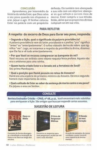 CONCLUSÃO
Aprendemoç, por intermédio da
história da rainha Ester, que Deus salva
o seu povo quando nos dispomos a
orar, jejuar e agir. O Senhor colocou
Ester no palácio com um propósito
definido. Ele também tem abençoado
a sua vida com um objetivo: abenço­
ar os que sofrem e correm risco de
morrer. Ester cumpriu a sua missão.
Então, deixe que os propósitos divinos
cumpram-se em sua vida.
PARA REFLETIR
A respeito do socorro de Deus para livrar seu povo, responda:
• Segundo a lição, qual o significado da palavra providência?
A palavra providência vem do latim providentia e o prefixo "pro" significa
"antes" ou "antecipadamente". O sufixo videntia deriva de videre que sig­
nifica "ver". Logo, ao tratarmos a respeito da providência divina, dizemos
que Ele faz e vê tudo antecipadamente.
• Por que Vasti se recusou comparecer ao banquete do rei?
Vasti recusou ser exibida como objeto naquela festa profana. Aquele não
era o ambiente para uma rainha.
• Quem havia criado Ester e a levado até a fortaleza de Susã?
Seu primo Mardoqueu.
• Qual a posição que Hamã possuía no reino de Assuero?
Hamã era uma espécie de primeiro-ministro de Assuero. Ele era o segundo
homem mais importante do reino.
• Qual a atitude de Ester ao saber da sentença de morte contra o seu povo?
Ela jejuou e orou ao Senhor.
CONSULTE
i <|
Revista Ensinador Cristão - CPAD, n° 68, p.41. Você encontrará mais subsídios
para enriquecer a lição. São artigos que buscam expandir certos assuntos.
SUGESTÃO DE LEITURA
Deusea
Bíblia
Constate de forma abrangen­
te e detalhada a revelação da
Palavra de Deus ao longo dos
séculos.
Encontre as respostas para
suas perguntas e acabe de vez
com a suas dúvidas!
0 Desejo
do meu
Coração
Através de exemplos do nosso
cotidiano o autor constrói
uma trajetória de ensina­
mentos.
82 Lições Bíblicas /Professor Otiiubro/Novembro/Dezembro -2016
 