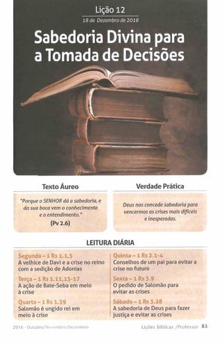 Lição 12
18 de Dezembro de 2016
Sabedoria Divina para
a Tomada de Decisões
Tento Áureo Verdade Prática
"Porque o SENHOR dá a sabedoria, e
da sua boca vem o conhecimento
e o entendimento."
(Pv 2.6)
Deus nos concede sabedoria para
vencermos as crises mais difíceis
e inesperadas.
LEITURA DIÁRIA
Segunda - 1 Rs 1.1,5
A velhice de Davi e a crise no reino
com a sedição de Adonias
Terça - 1 Rs 1.11,15-17
A ação de Bate-Seba em meio
à crise
Quarta - 1 Rs 1.39
Salomão é ungido rei em
meio à crise
201 6 - Outubro/Novembro/Dezembro
Quinta - 1 Rs 2.1-4
Conselhos de um pai para evitar a
crise no futuro
Sexta ~ l R s 3.9
O pedido de Salomão para
evitar as crises
Sábado - 1 Rs 3.28
A sabedoria de Deus para fazer
justiça e evitar as crises
Lições Bíblicas /Professor 83
 
