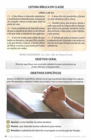 LEITURA BÍBLICA EM CLASSE
1 Reis 4.29-34
- E deu Deus a Salomão sabedoria,
e muitíssimo entendimento, e largueza
de coração, como a areia que está na
praia do mar.
-Eeraa sabedoria deSalomão maior
do que asabedoria de todos os do Oriente
e do que toda a sabedoria dos egípcios.
- E era ele ainda mais sábio do que
todos os homens, e do que Etã, ezraíta,
e do que Hemã, e Calcol, e Darda,filhos
de Maol; e correu o seu nome por todas
as nações em redor.
- E disse três mil provérbios, eforam
os seus cânticos mil e cinco.
- Tambémfalou das árvores, desde o
cedro que está no Líbano até ao hissopo
que nasce na parede; também falou
dos animais, e das aves, e dos répteis,
e dos peixes.
- E vinham de todos os povos a ouvir
a sabedoria de Salomão e de todos os
reis da terra que tinham ouvido da sua
sabedoria.
HINOS SUGERIDOS: 30, 305, 396 da Harpa Cristã
OBJETIVO GERAL
Mostrar que Deus nos concede sabedoria para vencermos as
crises difíceis e inesperadas.
OBJETIVOS ESPECÍFICOS
Abaixo, os objetivos específicos referem-se ao que o professor deve atingir em cada tó­
pico. Por exemplo, oobjetivo I refere-se ao tópico I comos seus respectivos subtópicos.
Apontar a crise familiar no reino davídico;
Mostrar que Salomão buscou sabedoria para reinar;
O Ressaltar a sabedoria de Salomão empregada na construção do Templo.
84 Lições Bíblicas /Professor Outubro/Novembro/Dezembro - 2016
 