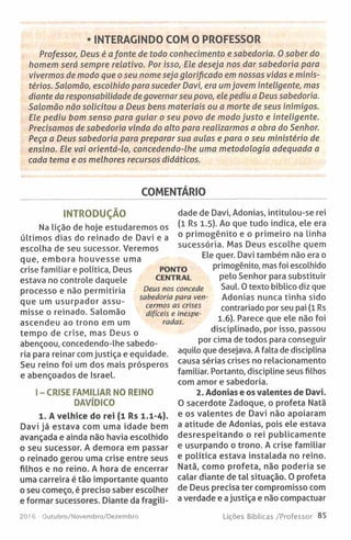 • INTERAGINDO COM O PROFESSOR
Professor, Deus é afonte de todo conhecimento e sabedoria. O saber do
homem será sempre relativo. Por isso, Ele deseja nos dar sabedoria para
vivermos de modo que o seu nome seja glorificado em nossas vidas e minis­
térios. Salomão, escolhido para suceder Davi, era umjovem inteligente, mas
diante da responsabilidade de governar seu povo, ele pediu a Deus sabedoria.
Salomão não solicitou a Deus bens materiais ou a morte de seus inimigos.
Ele pediu bom senso para guiar o seu povo de modo justo e inteligente.
Precisamos de sabedoria vinda do alto para realizarmos a obra do Senhor.
Peça a Deus sabedoria para preparar sua aulas e para o seu ministério de
ensino. Ele vai orientá-lo, concedendo-lhe uma metodologia adequada a
cada tema e os melhores recursos didáticos.
COMENTÁRIO
INTRODUÇÃO
Na Lição de hoje estudaremos os
últimos dias do reinado de Davi e a
escolha de seu sucessor. Veremos
que, embora houvesse uma
crise familiar e política, Deus
estava no controle daquele
processo e não permitiria
que um usurpador assu­
misse o reinado. Salomão
ascendeu ao trono em um
tempo de crise, mas Deus o
abençoou, concedendo-lhe sabedo­
ria para reinar com justiça e equidade.
Seu reino foi um dos mais prósperos
e abençoados de Israel.
I - CRISE FAMILIAR NO REINO
DAVÍDICO
1. A velhice do rei (1 Rs 1.1-4).
Davi já estava com uma idade bem
avançada e ainda não havia escolhido
o seu sucessor. A demora em passar
o reinado gerou uma crise entre seus
filhos e no reino. A hora de encerrar
uma carreira é tão importante quanto
o seu começo, é preciso saber escolher
e formar sucessores. Diante da fragili­
dade de Davi, Adonias, intitulou-se rei
(1 Rs 1.5). Ao que tudo indica, ele era
o primogénito e o primeiro na linha
sucessória. Mas Deus escolhe quem
Ele quer. Davi também não era o
primogénito, mas foi escolhido
pelo Senhor para substituir
Saul. O texto bíblico diz que
Adonias nunca tinha sido
contrariado por seu pai (1 Rs
1.6). Parece que ele não foi
disciplinado, por isso, passou
por cima de todos para conseguir
aquilo que desejava. A falta de disciplina
causa sérias crises no relacionamento
familiar. Portanto, discipline seus filhos
com amor e sabedoria.
2. Adonias e os valentes de Davi.
0 sacerdote Zadoque, o profeta Natã
e os valentes de Davi não apoiaram
a atitude de Adonias, pois ele estava
desrespeitando o rei publicamente
e usurpando o trono. A crise familiar
e política estava instalada no reino.
Natã, como profeta, não poderia se
calar diante de tal situação. O profeta
de Deus precisa ter compromisso com
a verdade e ajustiça e não compactuar
PONTO
CENTRAL
Deus nos concede
sabedoria para ven­
cermos as crises
difíceis e inespe­
radas.
2016 Outubro/Novembro/Dezembro Lições Bíblicas /Professor 85
 