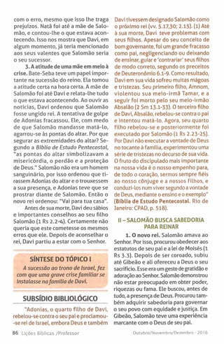 com o erro, mesmo que isso lhe traga
prejuízos. Natã foi até a mãe de Salo­
mão, e contou-lhe o que estava acon­
tecendo. Isso nos mostra que Davi, em
algum momento, já teria mencionado
aos seus valentes que Salomão seria
o seu sucessor.
3. A atitude de uma mãe em meio à
crise. Bate-Seba teve um papel impor­
tante na sucessão do reino. Ela tomou
a atitude certa na hora certa. A mãe de
Salomão foi até Davi e relata-lhe tudo
o que estava acontecendo. Ao ouvir as
notícias, Davi ordenou que Salomão
fosse ungido rei. A tentativa de golpe
de Adonias fracassou. Ele, com medo
de que Salomão mandasse matá-lo,
agarrou-se às pontas do altar. Por que
segurar as extremidades do altar? Se­
gundo a Bíblia de Estudo Pentecostal,
"as pontas do altar simbolizavam a
misericórdia, o perdão e a proteção
de Deus.” Salomão não era um homem
sanguinário, por isso ordenou que ti­
rassem Adonias do altar e o trouxessem
a sua presença, e Adonias teve que se
prostrar diante de Salomão. Então o
novo rei ordenou: "Vai para tua casa".
Antes de sua morte, Davi deu sábios
e importantes conselhos ao seu filho
Salomão (1 Rs 2.2^4). Certamente não
queria que este cometesse os mesmos
erros que ele. Depois de aconselhar o
rei, Davi partiu a estar com o Senhor.
SÍNTESE DO TÓPICO I
A sucessão ao trono de Israel, fez
com que uma grave crise familiar se
instalasse nafamília de Davi.
SUBSÍDIO BIBUOLÕGICO
"Adonias, o quarto filho de Davi,
rebelou-se contra o seu pai e proclamou-
-se rei de Israel, embora Deus e também
Davi tivessem designado Salomão como
o próximo rei (vv. 5.17,30; 2.15). (l) Até
à sua morte, Davi teve problemas com
seus filhos. Apesar do seu conceito de
bom governante, foi um grande fracasso
como pai, negligenciando ou deixando
de ensinar, guiar e 'contrariar' seus filhos
de modo correto, segundo os preceitos
de Deuteronômio 6,1-9. Como resultado,
Davi em sua vida sofreu muitas mágoas
e tristezas. Seu primeiro filho, Amnom,
violentou sua meio-irmã Tamar, e a
seguir foi morto pelo seu meio-irmão
Absalâo (2 Sm 13.1-33). 0 terceiro filho
de Davi, Absalâo, rebelou-se contra o pai
e intentou matá-lo. Agora, seu quarto
filho rebelou-se e posteriormente foi
executado por Salomão (l Rs 2.23-25).
Por Davi não executar a vontade de Deus
no tocante à família, experimentou uma
série de tristezas no decurso de sua vida.
0 fruto do discipulado mais importante
na nossa vida é o nosso empenho para,
de todo o coração, sermos sempre fiéis
ao nosso cônjuge e a nossos filhos, e
conduzi-los num viver segundo a vontade
de Deus, mediante o ensino eo exemplo"
(Bíblia de Estudo Pentecostal. Rio de
Janeiro: CPAD, p. 518).
II - SALOMÃO BUSCA SABEDORIA
PARA REINAR
1. O novo rei. Salomão amava ao
Senhor. Por isso, procurou obedecer aos
estatutos de seu pai e a lei de Moisés (1
Rs 3.3). Depois de ser coroado, subiu
até Gibeão e ali ofereceu a Deus o seu
sacrifício. Esse era um gesto degratidão e
adoração ao Senhor. Salomãodemonstrou
não estar preocupado em obter poder,
riquezas ou fama. Ele buscou, antes de
tudo, a presença de Deus. Procurou tam­
bém adquirir sabedoria para governar
o seu povo com equidade ejustiça. Em
Gibeão, Salomão teve uma experiência
marcante com o Deus de seu pai.
86 Lições Bíblicas /Professor Outubro/Novembro/Dezembro - 2016
 