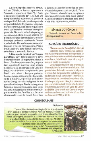 2. Salomão pede sabedoria a Deus.
Ali em Gibeão, o Senhor apareceu a
Salomão em sonhos e disse:"[...] Pede
o que quiseres que te dê" (1 Rs 3.5). Em
tempos de crise económica o que você
teria pedido? Salomão sentiu o peso da
responsabilidade de governar um povo.
Por esse motivo, não pediu riqueza ou
outra coisa que lhe trouxesse vantagens
pessoais. Ele pediu sabedoria para go­
vernar com justiça. De que adianta ter
bens materiais e ser um tolo? O melhor
bem que podemos receber de Deus é
a sabedoria. Ela ajuda-nos a enfrentar
todas as crises de forma correta. Peça a
Deus sabedoria para liderar sua família,
seus bens e a obra do Senhor.
3 .0 desejo de construir umTemplo
para Deus. Davi desejou reunir o povo
de Israel em um só lugar para adorar a
Deus. Ele desejou e se esforçou para
isso, ajuntando materiais que seriam
necessários à construção da Casa de
Deus. Mas o Senhor não permitiu que
Davi construísse o Templo, pois ele
havia empreendido muitas batalhas.
Todo o material, o projeto, bem como
toda a liturgia da vida religiosa foram
providenciados por Davi e entregues a
Salomão. Construir uma casa para Deus
era uma necessidade e iria contribuir
para a união das famílias e o fortale­
cimento do reino de Israel. Deus deu
a Salomão sabedoria e todos os bens
necessários para a construção do Tem­
plo. Estamos vivendo uma das piores
crises económicas do país, mas o Senhor
não deixará faltar a provisão para a sua
Casa. Não se preocupe, confie.
SÍNTESE DO TÓPICO II
Salomão buscou, em Deus, sabe­
doria para reinar.
SUBSÍDIO BIBLIOLÓGICO
"Promessas de Deus (1 Rs 3.10-14)
Salomão pediu verdadeira sabedo­
ria, não simplesmente inteligência. 0
conceito hebraico de sabedoria sempre
envolve a habilidade para 'distinguir
entre o certo e o errado'.
Deus respondeu com três promessas
incondicionais e uma condicional. Foi
garantido a Salomão sabedoria, riqueza
e honra. Foi-lhe prometido vida longa ’se
andar nos meus caminhos'. Promessas
incondicionais também são dadas a nós.
Ainda que algumas bênçãos permane­
çam condicionadas à nossa obediência"
(RICHARDS, Lawrence O. Guia do Leitor
da Bíblia: Uma análise de Génesis a Apo­
calipse capítulo por capítulo. lO.ed. Rio
de Janeiro: CPAD, p. 223).
CONHEÇA MAIS
•'Adonias
"Quarto filho de Davi com Hagite (2 Sm 3.4). Quando
Davi estava às portas da morte. Adonias desejou sucedê-lo
no trono, pois naquele tempo ele era o filho mais velho. Reu­
nindo carruagens, cavaleiros e 50 homens, Adonias recrutou
a ajuda de Joabe, comandante do exército e de Abiatar, o
sumo sacerdote. Entretanto, outros generais, sacerdotes,
o profeta Natã e os guarda-costas de Davi se
recusaram a segui-lo." Para conhecer mais
leia, Dicionário Bíblico Wycliffe,
CPAD, p.30.
2016 - Outubro/Novembro/Dezembro Lições Bíblicas /Professor 87
 