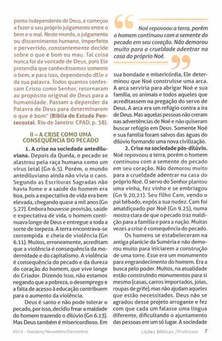 ponto independente de Deus, e começou
a fazer o seu próprio julgamento entre o
bem e o mal Neste mundo, ojulgamento
ou discernimento humano, imperfeito
e pervertido, constantemente decide
sobre o que é bom ou mau. Tal coisa
nunca foi da vontade de Deus, pois Ele
pretendia que conhecêssemos somente
o bem, e para isso, dependendo dEle e
da sua palavra. Todos quantos confes­
sam Cristo como Senhor, retornaram
ao propósito original de Deus para a
humanidade. Passam a depender da
Palavra de Deus para determinarem
o que é bom" (Bíblia de Estudo Pen-
tecostal. Rio de Janeiro: CPAD, p. 38).
II- A CRISE COMO UMA
CONSEQUÊNCIA DO PECADO
1. A crise na sociedade antedílu-
viana. Depois da Queda, o pecado se
alastrou pela raça humana como um
vírus letal (Gn 6.5). Porém, o mundo
antediluviano ainda não vivia o caos.
Segundo as Escrituras Sagradas não
havia fome e a saúde do homem era
boa, pois a expectativa de vida era bem
elevada, chegando quase a mil anos (Gn
5.27). Embora houvesse provisão, saúde
e expectativa de vida, o homem conti­
nuava longe de Deus e entregue a toda a
sorte de torpeza. A terra encontrava-se
corrompida e cheia de violência (Gn
6.11). Muitos, erroneamente, acreditam
que a violência é consequência da mo­
dernidade e do capitalismo. A violência
é consequência do pecado e da dureza
do coração do homem, que vive longe
do Criador. Dizendo isso, não estamos
negando que a pobreza, o desemprego e
a falta de acesso à educação contribuem
para o aumento da violência.
Deus é santo e não pode tolerar o
pecado, por isso, decidiu frear a maldade
do homem trazendo o dilúvio (Gn 6.13).
Mas Deus também é misericordioso. Em
2016 - Outubro/Novembro/Dezembro
Noé repovoou a terra, porém
o homem continuou com a semente do
pecado em seu coração. Não demorou
muito para a crueldade adentrar na
casa do próprio Noé.
sua bondade e misericórdia, Ele deter­
minou que Noé construísse uma arca.
A arca serviria para abrigar Noé e sua
família, os animais e todos aqueles que
acreditassem na pregação do servo de
Deus. A arca era um refúgio contra a ira
de Deus. Mas aquelas pessoas não creram
nas advertências de Noé e não quiseram
buscar refúgio em Deus. Somente Noé
e sua família foram salvos das águas do
dilúvio formando uma nova civilização.
2. Crise na sociedade pós-dilúvio.
Noé repovoou a terra, porém o homem
continuou com a semente do pecado
em seu coração. Não demorou muito
para a crueldade adentrar na casa do
próprio Noé. O servo do Senhor plantou
uma vinha, fez vinho e se embriagou
(Gn 9.20,21). Seu filho Cam, vendo o
pai bêbado, expôs a sua nudez. Cam foi
amaldiçoado por Noé (Gn 9.25), numa
mostra clara de que o pecado traz maldi­
ção para a família e para a nação. Muitas
vezes a crise é consequência do pecado.
Os homens se estabeleceram na
antiga planície da Suméria e não demo­
rou muito para iniciarem a construção
de uma torre. Esse era um monumento
para engrandecimento do homem. Era a
busca pelo poder. Muitos, na atualidade
estão construindo monumentos para si
mesmo (casas, carros importados, joias,
roupas de grife), mas não ajudam aqueles
que estão necessitados. Deus não se
agradou desse projeto arrogante e fez
com que cada um falasse uma língua
diferente, dificultando o ajuntamento
das pessoas em um só lugar. A sociedade
Lições Bíblicas /Professor 7
 