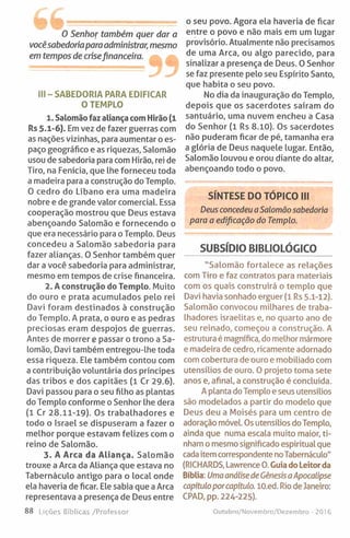 W w ...........................................
0 Senhor também quer dar a
vocêsabedoriapara administrar, mesmo
em tempos de crisefinanceira.
III - SABEDORIA PARA EDIFICAR
O TEMPLO
1. Salomão faz aliança com Hirão (1
Rs 5.1-6). Em vez de fazer guerras com
as nações vizinhas, para aumentar o es­
paço geográfico e as riquezas, Salomão
usou de sabedoria para com Hirão, rei de
Tiro, na Fenícia, que lhe forneceu toda
a madeira para a construção do Templo.
O cedro do Líbano era uma madeira
nobre e de grande valor comercial. Essa
cooperação mostrou que Deus estava
abençoando Salomão e fornecendo o
que era necessário para o Templo. Deus
concedeu a Salomão sabedoria para
fazer alianças. O Senhor também quer
dar a você sabedoria para administrar,
mesmo em tempos de crise financeira.
2. A construção do Templo. Muito
do ouro e prata acumulados pelo rei
Davi foram destinados à construção
do Templo. A prata, o ouro e as pedras
preciosas eram despojos de guerras.
Antes de morrer e passar o trono a Sa­
lomão, Davi também entregou-lhe toda
essa riqueza. Ele também contou com
a contribuição voluntária dos príncipes
das tribos e dos capitães (1 Cr 29.6).
Davi passou para o seu filho as plantas
do Templo conforme o Senhor lhe dera
(1 Cr 28.11-19). Os trabalhadores e
todo o Israel se dispuseram a fazer o
melhor porque estavam felizes com o
reino de Salomão.
3. A Arca da Aliança. Salomão
trouxe a Arca da Aliança que estava no
Tabernáculo antigo para o local onde
ela haveria de ficar. Ele sabia que a Arca
representava a presença de Deus entre
88 Lições Bíblicas /Professor
o seu povo. Agora ela haveria de ficar
entre o povo e não mais em um lugar
provisório. Atualmente não precisamos
de uma Arca, ou algo parecido, para
sinalizara presença de Deus. O Senhor
se faz presente pelo seu Espírito Santo,
que habita o seu povo.
No dia da inauguração do Templo,
depois que os sacerdotes saíram do
santuário, uma nuvem encheu a Casa
do Senhor (1 Rs 8.10). Os sacerdotes
não puderam ficar de pé, tamanha era
a glória de Deus naquele lugar. Então,
Salomão louvou e orou diante do altar,
abençoando todo o povo.
SÍNTESE DO TÓPICO III
Deus concedeu aSalomão sabedoria
para a edificação do Templo.
SUBSÍDIO BIBLIOLÓGICO
"Salomão fortalece as relações
com Tiro e faz contratos para materiais
com os quais construirá o templo que
Davi havia sonhado erguer (1 Rs 5.1-12).
Salomão convocou milhares de traba­
lhadores israelitas e, no quarto ano de
seu reinado, começou a construção. A
estrutura é magnífica, do melhor mármore
e madeira de cedro, ricamente adornado
com cobertura de ouro e mobiliado com
utensílios de ouro. O projeto toma sete
anos e, afinal, a construção é concluída.
A planta do Templo e seus utensílios
são modelados a partir do modelo que
Deus deu a Moisés para um centro de
adoração móvel. Os utensílios do Templo,
ainda que numa escala muito maior, ti­
nham o mesmo significado espiritual que
cada item correspondente noTabernáculo"
(RICHARDS, Lawrence 0. Guia doLeitorda
Bíblia: Umaanálisede CênesisaApocalipse
capítuloporcapítulo. lO.ed. Rio de Janeiro:
CPAD, pp. 224-225).
Outubro/Novembro/Dezembro - 2016
 