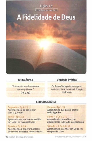 Lição 13
25 de Dezembro de 2016
A Fidelidade de Deus
Texto Áureo Verdade Prática
"Posso todas as coisas naquele EmJesus Cristo podemos superar
que mefortalece." todas as crises, e andar de triunfo
(Fp A.13) em triunfo.
LEITURA DIÁRIA
Segunda-Fp 4.11
Aprendendo a se contentar
com o que tem
Terça-Fp 4.12
Aprendendo a ser bem-sucedido
em todas as circunstâncias
Quarta - Fp 4.19
Aprendendo a esperar no Deus
que supre as nossas necessidades
Quinta-Fp 1.21
Aprendendo que para o crente
tudo é ganho
Sexta - 2 Co 1.3.4
Aprendendo com o Deus de
misericórdia e de toda a consolação
Sábado - 2 Co 1.8-10
Aprendendo a confiar em Deus em
tempos de crise
90 Lições Bíbiicas /Professor Outubro/Novembro/Dezembro - 20] 6
 