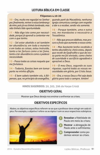 LEITURA BÍBLICA EM CLASSE
Filipenses 4.10-20
10 - Ora, muito me regozijei no Senhor
por,finalmente, revivera vossa lembrança
demim;poisjá vos tínheis lembrado, mas
não tínheis tido oportunidade.
11 - Não digo isto como por necessi­
dade, porquejá aprendi a contentar-me
com o que tenho.
1 2 - Sei estar abatido e sei também
ter abundância; em toda a maneira
e em todas as coisas, estou instruído,
tanto a ter fartura como a terfome,
tanto a ter abundância como a padecer
necessidade.
13 -Posso todas as coisas naquele que
mefortalece.
14 - Todavia, fizestes bem em tomar
parte na minha aflição.
15 - E bem sabeis também vós, ófili­
penses, que, no princípio do evangelho,
quando parti da Macedônia, nenhuma
igreja comunicou comigo com respeito
a dar e a receber, senão vós somente.
16 - Porque também, uma e outra
vez, me mandastes o necessário a
Tessalônica.
17 -Não queprocure dádivas, mas pro­
curo ofruto que aumente a vossa conta.
18 - Mas bastante tenho recebido e
tenho abundância; cheio estou, depois
que recebi de Epafrodito o que da vos­
sa parte mefoi enviado, como cheiro
de suavidade e sacrifício agradável e
aprazível a Deus.
1 9 - 0 meu Deus, segundo as suas
riquezas, suprirá todas as vossas ne­
cessidades em glória, por Cristo Jesus.
20 - Ora, a nosso Deus e Pai seja dada
glória para todo o sempre. Amém!
HINOS SUGERIDOS: 30, 305, 396 da Harpa Cristã
OBJETIVO GERAL
Mostrar que Deus deseja nos ensinar a enfrentar as crises.
OBJETIVOS ESPECÍFICOS
Abaixo, os objetivos específicos referem-se ao que o professor deve atingir em cada tó­
pico. Por exemplo, o objetivo I refere-se ao tópico I com os seus respectivos subtópicos.
Q Ressaltar a fidelidade de
Paulo em meio às crises;
O Mostrar a abnegação de
Paulo ante o sofrimento;
© Compreender como po­
demos vencer as crises.
2016 - Outubro/Novembro/Dezembro Lições Bíblicas /Professor 91
 