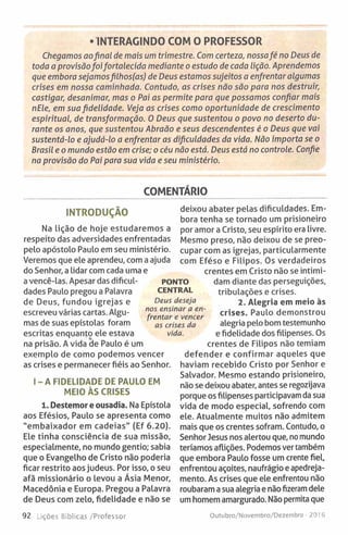 • INTERAGINDO COM O PROFESSOR
Chegamos aofinal de mais um trimestre. Com certeza, nossafé no Deus de
toda a provisãofoifortalecida mediante o estudo de cada lição. Aprendemos
que embora sejamosfilhos(as) de Deus estamos sujeitos a enfrentar algumas
crises em nossa caminhada. Contudo, as crises não são para nos destruir,
castigar, desanimar, mas o Pai as permite para que possamos confiar mais
nEle, em sua fidelidade. Veja as crises como oportunidade de crescimento
espiritual, de transformação. 0 Deus que sustentou o povo no deserto du­
rante os anos, que sustentou Abraão e seus descendentes é o Deus que vai
sustentá-lo e ajudá-lo a enfrentar as dificuldades da vida. Não importa se o
Brasil e o mundo estão em crise; o céu não está. Deus está no controle. Confie
na provisão do Pai para sua vida e seu ministério.
COMENTÁRIO
INTRODUÇÃO
Na lição de hoje estudaremos a
respeito das adversidades enfrentadas
pelo apóstolo Paulo em seu ministério.
Veremos que ele aprendeu, com a ajuda
do Senhor, a lidar com cada uma e
a vencê-las. Apesar das dificul­
dades Paulo pregou a Palavra
de Deus, fundou igrejas e
escreveu várias cartas. Algu­
mas de suas epístolas foram
escritas enquanto ele estava
na prisão. A vida de Paulo é um
exemplo de como podemos vencer
as crises e permanecer fiéis ao Senhor.
I - A FIDELIDADE DE PAULO EM
MEIO ÀS CRISES
1. Destemor e ousadia. Na Epístola
aos Efésios, Paulo se apresenta como
"embaixador em cadeias" (Ef 6.20).
Ele tinha consciência de sua missão,
especialmente, no mundo gentio; sabia
que o Evangelho de Cristo não poderia
ficar restrito aos judeus. Por isso, o seu
afã missionário o levou a Ásia Menor,
Macedônia e Europa. Pregou a Palavra
de Deus com zelo, fidelidade e não se
92 Lições Bíblicas /Professor
deixou abater pelas dificuldades. Em­
bora tenha se tornado um prisioneiro
por amor a Cristo, seu espírito era livre.
Mesmo preso, não deixou de se preo­
cupar com as igrejas, particularmente
com Eféso e Filipos. Os verdadeiros
crentes em Cristo não se intimi­
dam diante das perseguições,
tribulações e crises.
2. Alegria em meio às
crises. Paulo demonstrou
alegria pelo bom testemunho
e fidelidade dos filipenses. Os
crentes de Filipos não temiam
defender e confirmar aqueles que
haviam recebido Cristo por Senhor e
Salvador. Mesmo estando prisioneiro,
não se deixou abater, antes se regozijava
porque os filipenses participavam da sua
vida de modo especial, sofrendo com
ele. Atualmente muitos não admitem
mais que os crentes sofram. Contudo, o
Senhor Jesus nos alertou que, no mundo
teríamos aflições. Podemos ver também
que embora Paulo fosse um crente fiel,
enfrentou açoites, naufrágio e apedreja­
mento. As crises que ele enfrentou não
roubaram a sua alegria e não fizeram dele
um homem amargurado. Não permita que
Outubro/Novembro/Dezembro - 2016
PONTO
CENTRAL
Deus deseja
nos ensinar a en­
frentar e vencer
as crises da
vida.
 