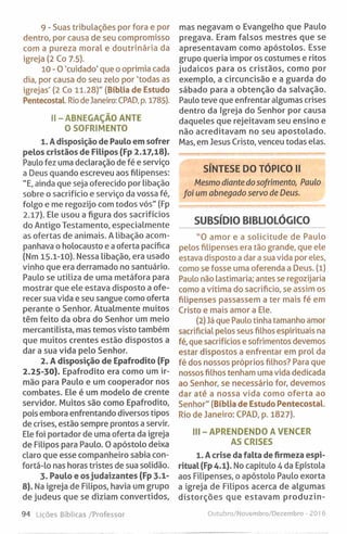 9 - Suas tribulações por fora e por
dentro, por causa de seu compromisso
com a pureza moral e doutrinária da
igreja (2 Co 7.5).
10 - O 'cuidado' que o oprimia cada
dia, por causa do seu zelo por 'todas as
igrejas' (2 Co 11.28)" (Bíblia de Estudo
Pentecostal. Riodejaneiro: CPAD, p. 1785).
II-ABNEGAÇÃO ANTE
O SOFRIMENTO
1. Adisposição de Paulo em sofrer
pelos cristãos de Filipos (Fp 2.17,18).
Paulo fez uma declaração de fé e serviço
a Deus quando escreveu aos filipenses:
"E, ainda que seja oferecido por libação
sobre o sacrifício e serviço da vossa fé,
folgo e me regozijo com todos vós" (Fp
2.17). Ele usou a figura dos sacrifícios
do Antigo Testamento, especialmente
as ofertas de animais. A libação acom­
panhava o holocausto e a oferta pacífica
(Nm 15.1-10). Nessa libação, era usado
vinho que era derramado no santuário.
Paulo se utiliza de uma metáfora para
mostrar que ele estava disposto a ofe­
recer sua vida e seu sangue como oferta
perante o Senhor. Atualmente muitos
têm feito da obra do Senhor um meio
mercantilista, mas temos visto também
que muitos crentes estão dispostos a
dar a sua vida pelo Senhor.
2. A disposição de Epafrodito (Fp
2.25-30). Epafrodito era como um ir­
mão para Paulo e um cooperador nos
combates. Ele é um modelo de crente
servidor. Muitos são como Epafrodito,
pois embora enfrentando diversos tipos
de crises, estão sempre prontos a servir.
Ele foi portador de uma oferta da igreja
de Filipos para Paulo. 0 apóstolo deixa
claro que esse companheiro sabia con-
fortá-lo nas horas tristes de sua solidão.
3. Paulo e os judaizantes (Fp 3.1-
8). Na igreja de Filipos, havia um grupo
de judeus que se diziam convertidos.
mas negavam o Evangelho que Paulo
pregava. Eram falsos mestres que se
apresentavam como apóstolos. Esse
grupo queria impor os costumes e ritos
judaicos para os cristãos, como por
exemplo, a circuncisão e a guarda do
sábado para a obtenção da salvação.
Paulo teve que enfrentar algumas crises
dentro da Igreja do Senhor por causa
daqueles que rejeitavam seu ensino e
não acreditavam no seu apostolado.
Mas, em Jesus Cristo, venceu todas elas.
SÍNTESE DO TÓPICO II
Mesmo diante do sofrimento, Paulo
foi um abnegado servo de Deus.
SUBSÍDIO BIBLIOLÓGICO
”0 amor e a solicitude de Paulo
pelos filipenses era tão grande, que ele
estava disposto a dar a sua vida por eles,
como se fosse uma oferenda a Deus. (l)
Paulo não lastimaria; antes se regozijaria
como a vítima do sacrifício, se assim os
filipenses passassem a ter mais fé em
Cristo e mais amor a Ele.
(2) Já que Paulo tinha tamanho amor
sacrificial pelos seus filhos espirituais na
fé, que sacrifícios e sofrimentos devemos
estar dispostos a enfrentar em prol da
fé dos nossos próprios filhos? Para que
nossos filhos tenham uma vida dedicada
ao Senhor, se necessário for, devemos
dar até a nossa vida como oferta ao
Senhor" (Bíblia de Estudo Pentecostal.
Rio de janeiro: CPAD, p. 1827).
III-APRENDENDO A VENCER
AS CRISES
1. A crise da falta de firmeza espi­
ritual (Fp 4.1). No capitulo 4 da Epístola
aos Filipenses, o apóstolo Paulo exorta
a igreja de Filipos acerca de algumas
distorções que estavam produzin­
94 Lições Bíblicas /Professor Outubro/Novembro/Dezembro - 2016
 