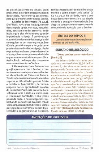 do dissensões entre os irmãos. Eram
problemas de ordem social e também
doutrinária. Paulo exorta aos crentes
para que permaneçam firmes no Senhor.
2. Acrise da desarmonia (Fp 4-2,3).
Em Filipos, havia duas irmãs que muito
fizeram pela igreja, mas que, naqueles
dias, estavam em desarmonia. Tudo
indica que elas tinham uma grande
importância na Igreja. É provável que
elas tenham tido uma desavença e não
conseguiam ter um mesmo parecer. Sem
dúvida, permitiram que a força da carne
predominasse dividindo a igreja. Paulo
roga às duas mulheres que mudassem de
atitude, pois estavam promovendo divisão
e quebrando a autoridade apostólica.
Assim, Paulo pedia que elas tivessem o
mesmo sentimento no Senhor.
3. Vencendoas crises. Paulo declara
que já aprendera, com o Senhor, a con­
tentar-se em quaisquer circunstâncias:
na abundância, na fome e na fartura.
Tendo tudo ou não tendo nada, ele sabia
superar as dificuldades porque Cristo
o fortalecia. Aos coríntios, declarou a
respeito do seu aprendizado na obra
do ministério: "Até esta presente hora,
sofremos fome e sede, e estamos nus,
e recebemos bofetadas, e não temos
pousada certa, e nos afadigamos, tra­
balhando com nossas próprias mãos;
somos injuriados e bendizemos; somos
perseguidos e sofremos; somos blas­
femados e rogamos; até ao presente,
temos chegado a ser como o lixo deste
mundo e como a escória de todos" (1
Co 4.11-13). Na verdade, tudo o que
Paulo desejava era mostrar a sua alegria
em toda e qualquer circunstância. Sua
alegria e contentamento resultavam da
comunhão do apóstolo com o Senhor.
SÍNTESE DO TÓPICO III
Deus deseja nos ensinar a enfrentar
e vencer as crises da vida.
SUBSÍDIO BIBLIOLÓGICO
"Como ovelhas para o matadouro
(R m 8.36)
As adversidades alistadas pelo
apóstolo nos versículos 35,36 de Ro­
manos 8, têm sido experimentadas
pelo povo de Deus através dos tempos.
Nenhum crente deve estranhar o fato de
experimentar adversidades, persegui­
ção, fome, pobreza ou perigo. Aflições
e calamidades não significam, decerto,
que Deus nos abandonou, nem que Ele
deixou de nos amar. Pelo contrário, nosso
sofrimento como crentes, abrir-nos-á o
caminho pelo qual experimentaremos
mais do amor e do consolo de Deus (2 Co
1.4,5). Paulo nos garante que vencere­
mos em todas essas adversidades e que
seremos mais que vencedores por meio
de Cristo" (Bíblia de Estudo Pentecostal.
Rio de Janeiro: CPAD, p. 1714).
ANOTAÇÕES DO PROFESSOR
v_____________________________________ y
2016 - Outubro/Novembro/Ot'. i-inbio Lições Bíblicas /Professor 95
 