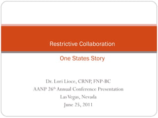 Dr. Lori Lioce, CRNP, FNP-BC AANP 26 th  Annual Conference Presentation Las Vegas, Nevada June 25, 2011 Restrictive Collaboration One States Story 