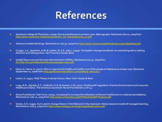 ReferencesAmerican College of Physicians. (2009). Nurse practitioners in primary care. [Monograph]. Retrieved July 10, 2009 from http://www.acponline.org/advocacy/where_we_stand/policy/np_pc.pdf.America’s Health Rankings. Retrieved on July 30, 2009 from http://www.americashealthrankings.org/2008/pdfs/al.pdf. Conger, J.A., Spreitzer, G.M. & Lawler, III, E.E. (eds.). (1999). The leader's change handbook: An essential guide to setting direction and taking action. San Francisco:Jossey-Bass.Health Resources and Services Administration (HRSA). Retrieved June 15, 2009 from ftp://ftp.hrsa.gov/bhpr/workforce/scope1992-2000.pdf.Heins, K. Heins, A. (2007). Plan to improve the health and health care of the people of Alabama at a lower cost. Retrieved September 10, 2008 from http://gulfcoastmedicalclinic.com/political_advocacy.Lewin, K. (1951). Field Theory in Social Science. New York: Harper & Row.Lugo, N.R., Ogrady, E.T., Hodnicki, D.R. & Hanson, C.M. (2007). Ranking NP regulation: Practice Environment and Consumer Healthcare Choice. The American Journal for Nurse Practitioners 11:8-24.Nurse Practitioner Task Force. (2004). A proposal to increase the Utilization of Nurse Practitioners in underserved Alabama. Retrieved on July 12, 2009 from http://www.arhaonline.org/PDF%20Files/NPTFreport.pdf.Schein, E.H. (1995). Kurt Lewin’s change theory in the field and in the classroom: Notes toward a model of managed learning. Retrieved on July 5, 2009 from http://www.entarga.com/orgchange/lewinschein.pdf. 
