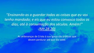 "Ensinando-as a guardar todas as coisas que eu vos
tenho mandado; e eis que eu estou convosco todos os
dias, até à consumação dos séculos. Amém!"
(Mt 28.20)
As ordenanças de Cristo à sua Igreja são práticas que
devem perdurar até que Ele volte.
 