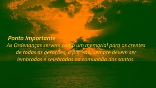 As Ordenanças servem como um memorial para os crentes
de todas as gerações, e por isso, sempre devem ser
lembradas e celebradas na comunhão dos santos.
Ponto Importante
 