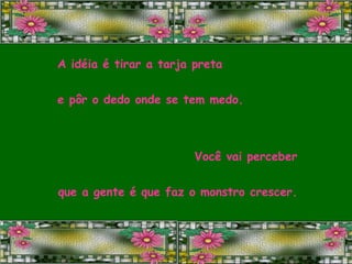 A idéia é tirar a tarja preta e pôr o dedo onde se tem medo. Você vai perceber que a gente é que faz o monstro crescer. 