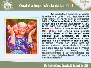 Qual é a importância da família?
Na sociedade hebraica, a família
israelita era parte muito importante da
vida social. É certo que a expressão
bíblica, "depois o Senhor disse: — Não
é bom que o homem viva sozinho. Vou
fazer para ele alguém que o ajude
como se fosse a sua outra metade"
(Gn. 2.18), nos ensina uma grande
verdade: Deus nos fez como seres
sociais que precisam do outro
semelhante para se entender como
pessoa, e a se relacionar com o outro.
A família criada por Deus vem ao
encontro dessa necessidade colocando
ao nosso lado os nossos pais e irmãos
como primeiro espaço de
relacionamentos e de experiências de
amor e comunhão familiares. Disto vem a
sua importância. ¹
 