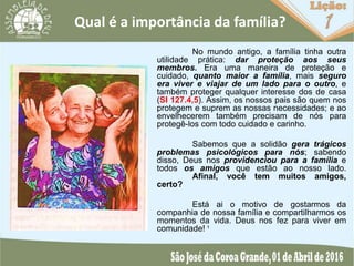 Qual é a importância da família?
No mundo antigo, a família tinha outra
utilidade prática: dar proteção aos seus
membros. Era uma maneira de proteção e
cuidado, quanto maior a família, mais seguro
era viver e viajar de um lado para o outro, e
também proteger qualquer interesse dos de casa
(SI 127.4,5). Assim, os nossos pais são quem nos
protegem e suprem as nossas necessidades; e ao
envelhecerem também precisam de nós para
protegê-los com todo cuidado e carinho.
Sabemos que a solidão gera trágicos
problemas psicológicos para nós; sabendo
disso, Deus nos providenciou para a família e
todos os amigos que estão ao nosso lado.
Afinal, você tem muitos amigos,
certo?
Está ai o motivo de gostarmos da
companhia de nossa família e compartilharmos os
momentos da vida. Deus nos fez para viver em
comunidade! ¹
 
