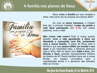A família nos planos de Deus
Deus criou a família por sua vontade e
amor, mas como ela se encaixa nos planos dEle?
Ao criar os seres humanos, o Criador
lhes deu o primeiro trabalho: cuidar do jardim e
nele fazer plantações (Gn 2.15). Em outras
palavras, viver a vida!
Mas vivera vida como? Está aí nosso grande
desafio: viver a vida agradando a Deus em
liberdade e comunhão com Ele, juntamente
com a nossa família. O plano de Deus para a
família é que esta possa refletir ao mundo o seu
amor, e por intermédio dela, o Altíssimo abençoe
toda a Terra. Não foi assim com Adão e Eva, com
Abraão e Sara, grandes representantes bíblicos
da história de fé? Assim também deve ser a nossa
família, um espaço convidativo para a
manifestação divina e o derramar das bênçãos
dEle ao mundo. ¹
 