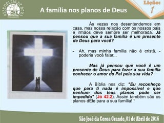 A família nos planos de Deus
Às vezes nos desentendemos em
casa, mas nossa relação com os nossos pais
e irmãos deve sempre ser melhorada. Já
pensou que a sua família é um presente
de Deus para você?
- Ah, mas minha família não é cristã. -
poderia você falar...
Mas já pensou que você é um
presente de Deus para fazer a sua família
conhecer o amor do Pai pela sua vida?
A Bíblia nos diz: "Eu reconheço
que para ti nada é impossível e que
nenhum dos teus planos pode ser
impedido" (Jó 42.2). Assim também são os
planos dEle para a sua família! ¹
 
