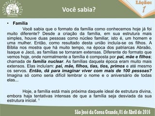 Você sabia?
• Família
Você sabia que o formato da família como conhecemos hoje já foi
muito diferente? Desde a criação da família, em sua estrutura mais
simples, houve duas pessoas como núcleo familiar, isto é, um homem e
uma mulher. Então, como resultado desta união incluía-se os filhos. A
Bíblia nos mostra que há muito tempo, na época dos patriarcas Abraão,
Isaque e Jacó, as famílias se tornaram extensas. Diferente do formato que
vemos hoje, onde normalmente a família é composta por pai, mãe e filhos;
chamada de família nuclear. As famílias daquela época eram muito mais
extensos. Elas incluíam: pai, mãe, filhos, tias, tios, primos e até mesmo
os servos. Então, dá para imaginar viver com mais de 100 pessoas?
Imagina só como seria difícil lembrar o nome e o aniversário de todas
elas...
Hoje, a família está mais próxima daquele ideal de estrutura divina,
embora haja tentativas intensas de que a família seja desviada da sua
estrutura inicial. ¹
 
