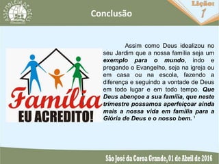 Conclusão
Assim como Deus idealizou no
seu Jardim que a nossa família seja um
exemplo para o mundo, indo e
pregando o Evangelho, seja na igreja ou
em casa ou na escola, fazendo a
diferença e seguindo a vontade de Deus
em todo lugar e em todo tempo. Que
Deus abençoe a sua família, que neste
trimestre possamos aperfeiçoar ainda
mais a nossa vida em família para a
Glória de Deus e o nosso bem. ¹
 
