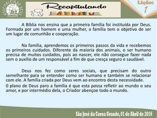 A Bíblia nos ensina que a primeira família foi instituída por Deus.
Formada por um homem e uma mulher, a família tem o objetivo de ser
um lugar de comunhão e cooperação.
Na família, aprendemos os primeiros passos da vida e recebemos
os primeiros cuidados. Diferente da maioria dos animais, o ser humano
precisa de muitos cuidados, pois ao nascer, ele não consegue fazer nada
sem o auxílio de um responsável a fim de que cresça seguro e saudável.
Deus nos fez como seres sociais, que precisam do outro
semelhante para se entender como ser humano e também se relacionar
com ele. A família criada por Deus vem ao encontro desta necessidade.
0 plano de Deus paro a família é que esta possa refletir ao mundo o seu
amor, e por intermédio dela, o Criador abençoe todo o mundo.
 