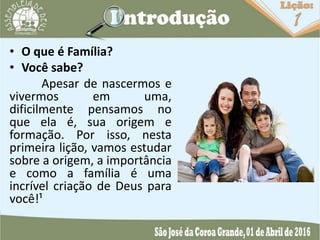 • O que é Família?
• Você sabe?
Apesar de nascermos e
vivermos em uma,
dificilmente pensamos no
que ela é, sua origem e
formação. Por isso, nesta
primeira lição, vamos estudar
sobre a origem, a importância
e como a família é uma
incrível criação de Deus para
você!¹
 