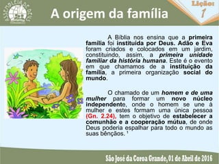 A origem da família
A Bíblia nos ensina que a primeira
família foi instituída por Deus. Adão e Eva
foram criados e colocados em um jardim,
constituindo, assim, a primeira unidade
familiar da história humana. Este é o evento
em que chamamos de a instituição da
família, a primeira organização social do
mundo.
O chamado de um homem e de uma
mulher para formar um novo núcleo
independente, onde o homem se une à
mulher e estes formam uma única pessoa
(Gn. 2.24), tem o objetivo de estabelecer a
comunhão e a cooperação mútua, de onde
Deus poderia espalhar para todo o mundo as
suas bênçãos. ¹
 