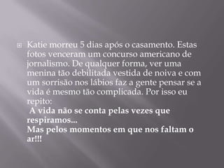 

Katie morreu 5 dias após o casamento. Estas
fotos venceram um concurso americano de
jornalismo. De qualquer forma, ver uma
menina tão debilitada vestida de noiva e com
um sorrisão nos lábios faz a gente pensar se a
vida é mesmo tão complicada. Por isso eu
repito:
A vida não se conta pelas vezes que
respiramos...
Mas pelos momentos em que nos faltam o
ar!!!

 