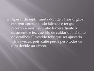 

Apesar de sentir muita dor, de vários órgãos
estarem apresentando falência e ter que
recorrer à morfina, Katie levou adiante o
casamento e fez questão de cuidar do máximo
de detalhes. O vestido teve que ser ajustado
várias vezes, pois Katie perde peso todos os
dias devido ao câncer.

 