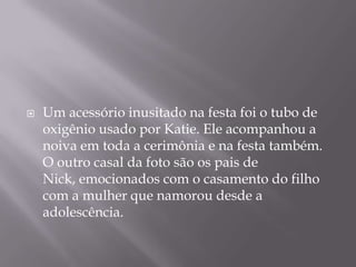 

Um acessório inusitado na festa foi o tubo de
oxigênio usado por Katie. Ele acompanhou a
noiva em toda a cerimônia e na festa também.
O outro casal da foto são os pais de
Nick, emocionados com o casamento do filho
com a mulher que namorou desde a
adolescência.

 
