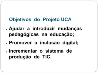 Objetivos do Projeto UCA
● Ajudar a introduzir mudanças
pedagógicas na educação;
● Promover a inclusão digital;
● Incrementar o sistema de
produção de TIC.
 
