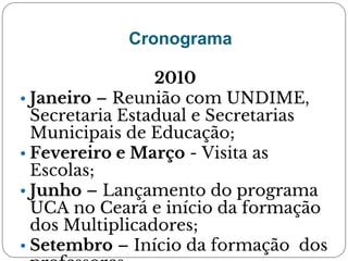 Cronograma
2010
• Janeiro – Reunião com UNDIME,
Secretaria Estadual e Secretarias
Municipais de Educação;
• Fevereiro e Março - Visita as
Escolas;
• Junho – Lançamento do programa
UCA no Ceará e início da formação
dos Multiplicadores;
• Setembro – Início da formação dos
 