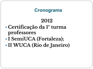 Cronograma
2012
• Certificação da 1ª turma
professores
• I SemiUCA (Fortaleza);
• II WUCA (Rio de Janeiro)
 
