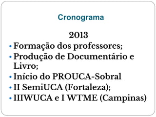 Cronograma
2013
• Formação dos professores;
• Produção de Documentário e
Livro;
• Início do PROUCA-Sobral
• II SemiUCA (Fortaleza);
• IIIWUCA e I WTME (Campinas)
 