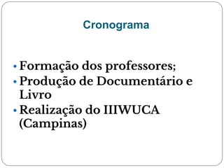 Cronograma
• Formação dos professores;
• Produção de Documentário e
Livro
• Realização do IIIWUCA
(Campinas)
 