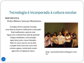 Tecnologia é incorporada à cultura escolar
RAP DO UCA
Pedro Ribeiro/Antonio Marinheiro
O projeto UCA é a grande inovação
nova ideia do Governo melhorando a educação
Está modificando o jeito de viver
Agora com a internet ficou fácil de aprender
Chegou facilitando a comunicação,
agora tamo junto, é pura interação.
Bote na cuca o que eu vou te dizer
o projeto UCA é pra mim e pra você
unindo a galera, unindo todo mundo
agora tem um laptop por aluno.
http://paranafortaleza.blogspot.com.
br/
21
 