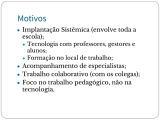 Motivos
● Implantação Sistêmica (envolve toda a
escola);
● Tecnologia com professores, gestores e
alunos;
● Formação no local de trabalho;
● Acompanhamento de especialistas;
● Trabalho colaborativo (com os colegas);
● Foco no trabalho pedagógico, não na
tecnologia.
 